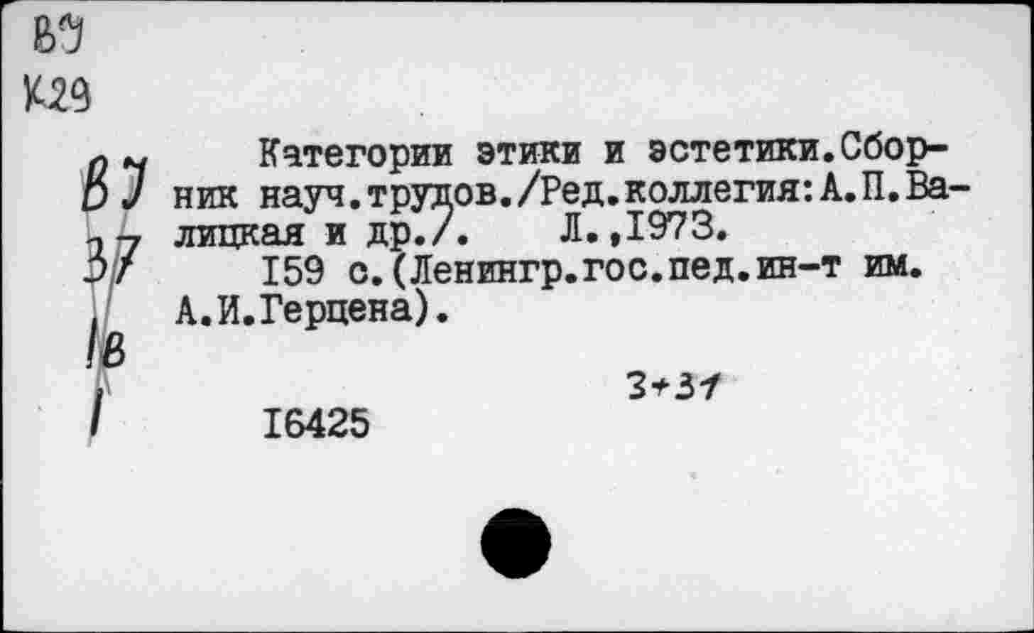 ﻿В5
К29
*
1в
I
Категории этики и эстетики.Сборник науч, трудов. /Ред. коллегия: А. П. Балицкая и др./.	Л.,1973.
159 с.(Ленингр.гос.пед.ин-т им.
А. И. Герцена).
3*3/
16425